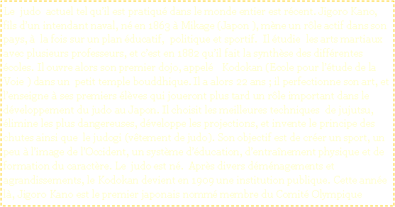 Zone de Texte: Le  judo  actuel tel quil est pratiqu dans le monde entier est rcent. Jigoro Kano, fils dun intendant naval, n en 1863  Mikage (Japon ), mne un rle actif dans son pays,   la fois sur un plan ducatif,  politique et sportif.  Il tudie  les arts martiaux avec plusieurs professeurs, et cest en 1882 quil fait la synthse des diffrentes coles. Il ouvre alors son premier dojo, appel   Kodokan (Ecole pour ltude de la Voie ) dans un  petit temple bouddhique. Il a alors 22 ans ; il perfectionne son art, et lenseigne  ses premiers lves qui joueront plus tard un rle important dans le dveloppement du judo au Japon. Il choisit les meilleures techniques  de jujutsu, limine les plus dangereuses, dveloppe les projections, et invente le principe des chutes ainsi que  le judogi (vtement de judo). Son objectif est de crer un sport, un peu  limage de lOccident, un systme dducation, dentranement physique et de formation du caractre. Le  judo est n.  Aprs divers dmnagements et agrandissements, le Kodokan devient en 1909 une institution publique. Cette anne l, Jigoro Kano est le premier japonais nomm membre du Comit Olympique 